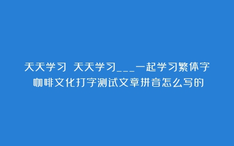 天天学习 天天学习___一起学习繁体字（咖啡文化打字测试文章拼音怎么写的）