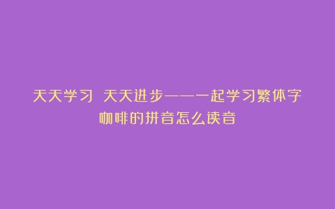 天天学习 天天进步——一起学习繁体字（咖啡的拼音怎么读音）