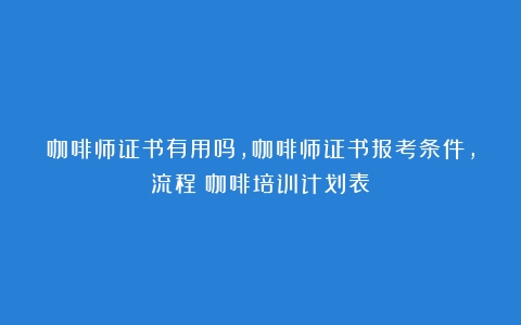 咖啡师证书有用吗，咖啡师证书报考条件，流程（咖啡培训计划表）