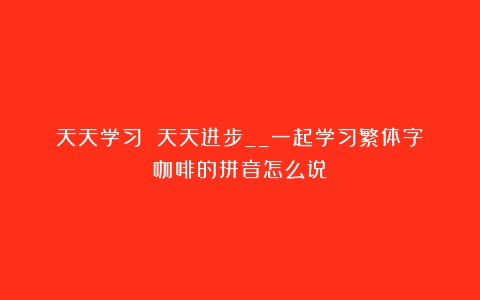 天天学习 天天进步__一起学习繁体字（咖啡的拼音怎么说）