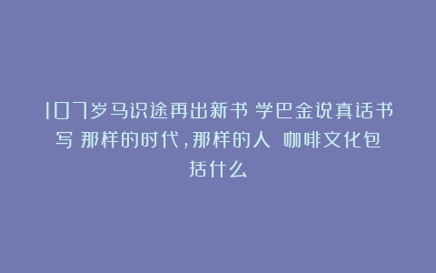 107岁马识途再出新书！学巴金说真话书写《那样的时代，那样的人》（咖啡文化包括什么）