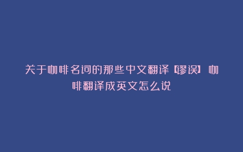 关于咖啡名词的那些中文翻译【谬误】（咖啡翻译成英文怎么说）