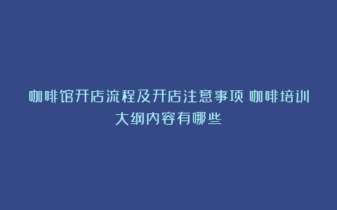 咖啡馆开店流程及开店注意事项（咖啡培训大纲内容有哪些）