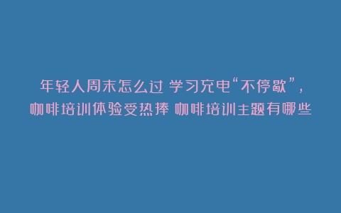 年轻人周末怎么过？学习充电“不停歇”，咖啡培训体验受热捧（咖啡培训主题有哪些）