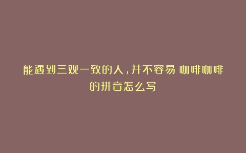 能遇到三观一致的人，并不容易（咖啡咖啡的拼音怎么写）