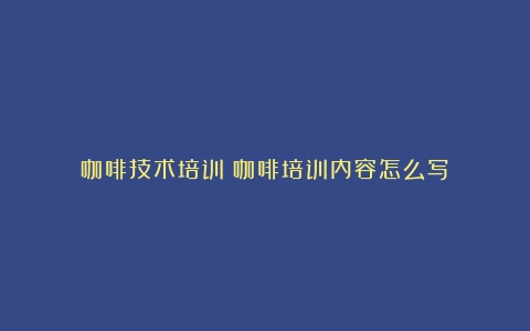 咖啡技术培训（咖啡培训内容怎么写）