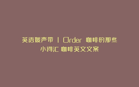 英语媛声带 I Order 咖啡的那些小词汇（咖啡英文文案）