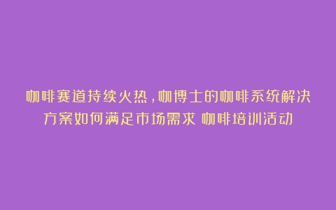 咖啡赛道持续火热，咖博士的咖啡系统解决方案如何满足市场需求（咖啡培训活动）