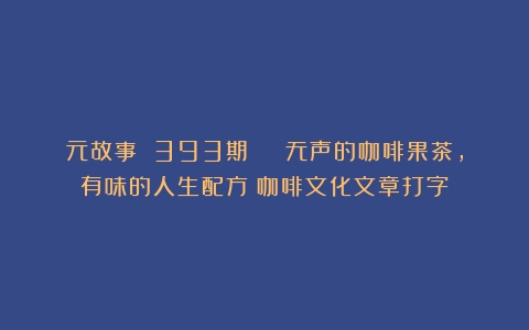 元故事 393期 | 无声的咖啡果茶，有味的人生配方（咖啡文化文章打字）