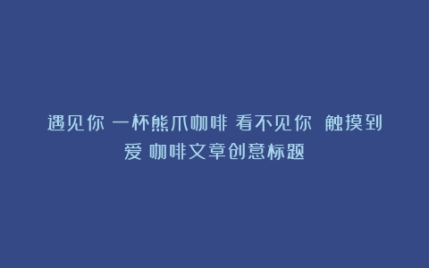 遇见你丨一杯熊爪咖啡：看不见你 触摸到爱（咖啡文章创意标题）