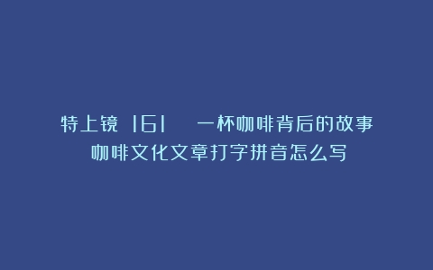 特上镜 161 | 一杯咖啡背后的故事（咖啡文化文章打字拼音怎么写）