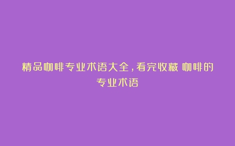 精品咖啡专业术语大全，看完收藏（咖啡的专业术语）