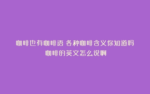 咖啡也有咖啡语！各种咖啡含义你知道吗？（咖啡的英文怎么说啊）