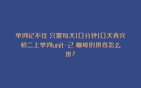 单词记不住？只需每天10分钟10天背完初二上单词unit-2（咖啡的拼音怎么拼?）