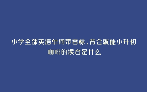 小学全部英语单词带音标，背会就能小升初（咖啡的读音是什么）