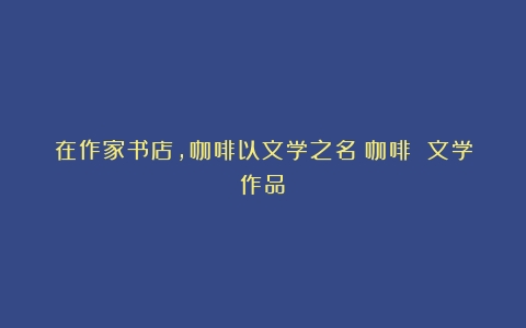 在作家书店，咖啡以文学之名（咖啡 文学作品）