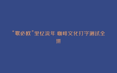 “歌必欧”里忆流年（咖啡文化打字测试全拼）