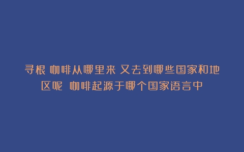 寻根｜咖啡从哪里来？又去到哪些国家和地区呢？（咖啡起源于哪个国家语言中）