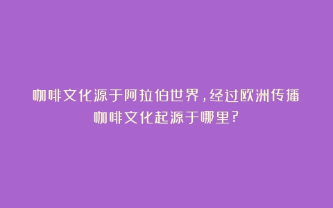 咖啡文化源于阿拉伯世界，经过欧洲传播（咖啡文化起源于哪里?）