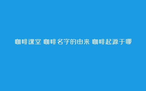 咖啡课堂|咖啡名字的由来（咖啡起源于哪）