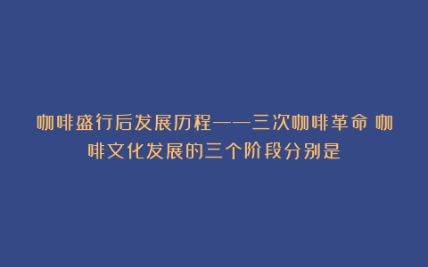 咖啡盛行后发展历程——三次咖啡革命（咖啡文化发展的三个阶段分别是）