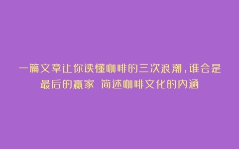 一篇文章让你读懂咖啡的三次浪潮，谁会是最后的赢家？（简述咖啡文化的内涵）