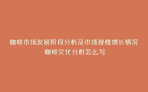 咖啡市场发展阶段分析及市场规模增长情况（咖啡文化分析怎么写）