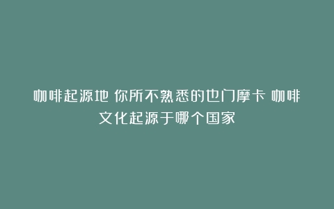 咖啡起源地：你所不熟悉的也门摩卡（咖啡文化起源于哪个国家）