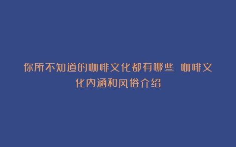 你所不知道的咖啡文化都有哪些？（咖啡文化内涵和风俗介绍）