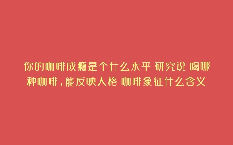 你的咖啡成瘾是个什么水平？研究说：喝哪种咖啡，能反映人格（咖啡象征什么含义）