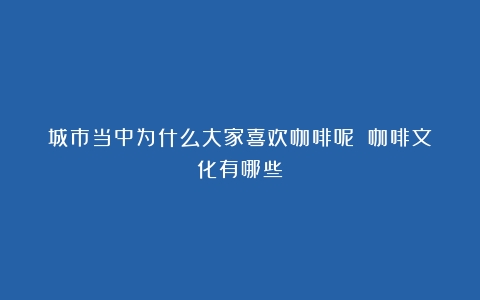 城市当中为什么大家喜欢咖啡呢？（咖啡文化有哪些）