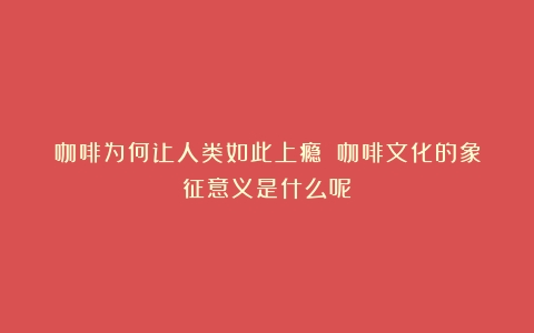 咖啡为何让人类如此上瘾？（咖啡文化的象征意义是什么呢）