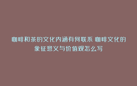 咖啡和茶的文化内涵有何联系（咖啡文化的象征意义与价值观怎么写）