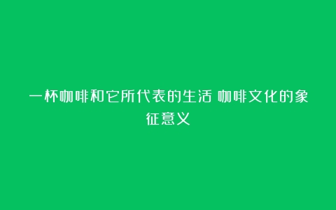 一杯咖啡和它所代表的生活（咖啡文化的象征意义）