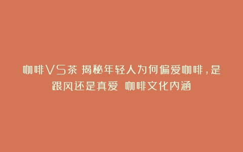 咖啡VS茶：揭秘年轻人为何偏爱咖啡，是跟风还是真爱？（咖啡文化内涵）