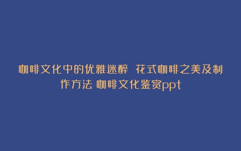 咖啡文化中的优雅迷醉 花式咖啡之美及制作方法（咖啡文化鉴赏ppt）