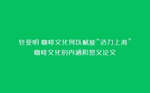 包亚明｜咖啡文化何以赋能“活力上海”（咖啡文化的内涵和意义论文）