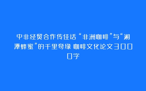 中非经贸合作传佳话！“非洲咖啡”与“湘潭蜂蜜”的千里奇缘（咖啡文化论文3000字）