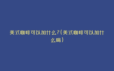 美式咖啡可以加什么?(美式咖啡可以加什么喝)