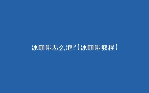 冰咖啡怎么泡?(冰咖啡教程)