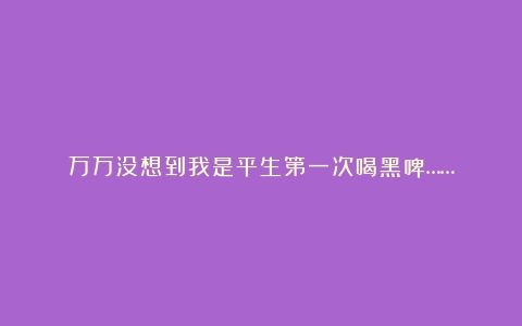 万万没想到我是平生第一次喝黑啤……