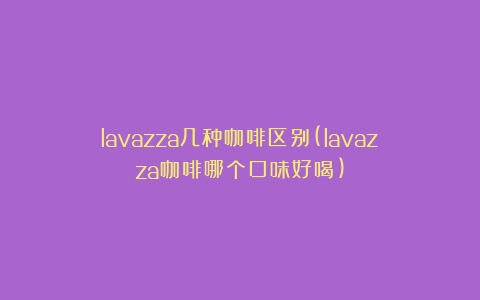 lavazza几种咖啡区别(lavazza咖啡哪个口味好喝)