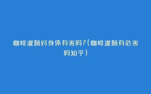 咖啡灌肠对身体有害吗?(咖啡灌肠有危害吗知乎)