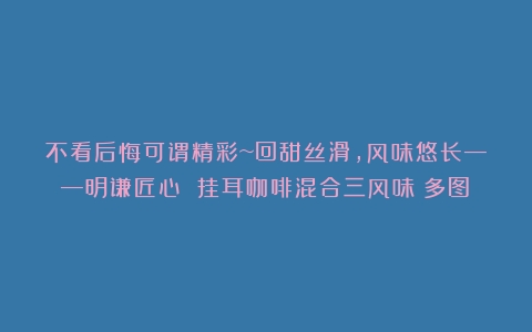 不看后悔可谓精彩~回甜丝滑，风味悠长——明谦匠心 挂耳咖啡混合三风味（多图）