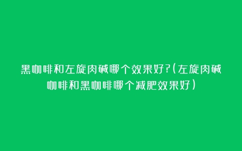 黑咖啡和左旋肉碱哪个效果好?(左旋肉碱咖啡和黑咖啡哪个减肥效果好)