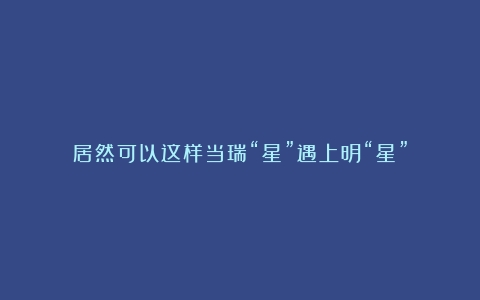 居然可以这样当瑞“星”遇上明“星”