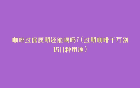 咖啡过保质期还能喝吗?(过期咖啡千万别扔11种用途)