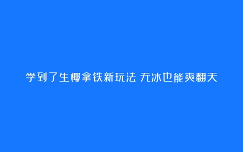 学到了生椰拿铁新玩法！无冰也能爽翻天