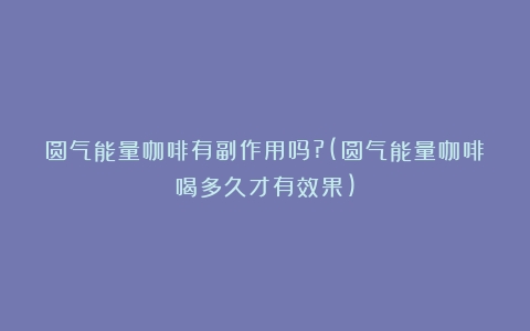 圆气能量咖啡有副作用吗?(圆气能量咖啡喝多久才有效果)