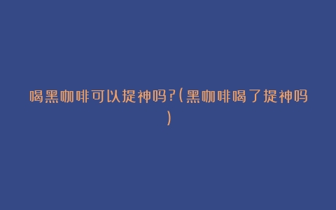 喝黑咖啡可以提神吗?(黑咖啡喝了提神吗)